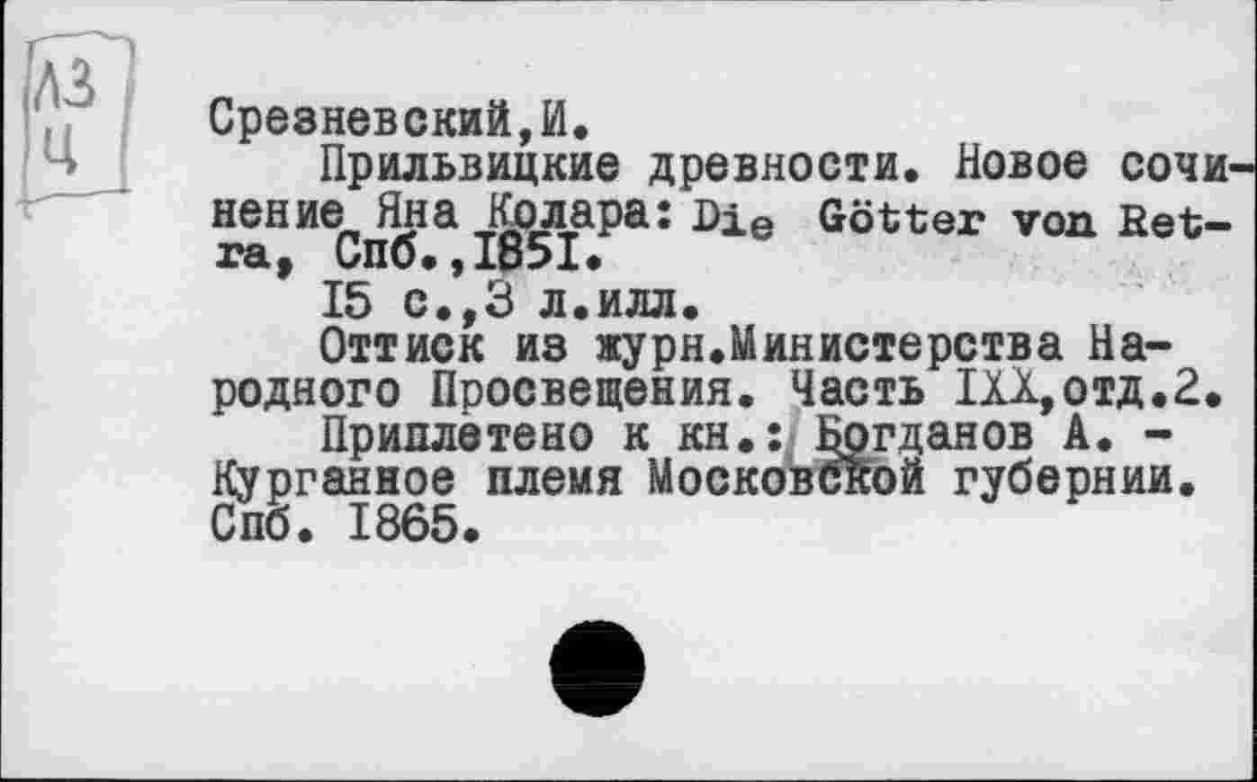 ﻿A3 U
Срезневский,И.
Прильвицкие древности. Новое СОЧИ нение Яна Колара: Die Götter von Ret-ra, Спо.,1851»
15 с.,З л.илл.
Оттиск из журя.Министерства Народного Просвещения. Часть ИХ,отд.2.
Приплетено к кн.: Богданов А. -Курганное племя Московской губернии. Спб. 1865.